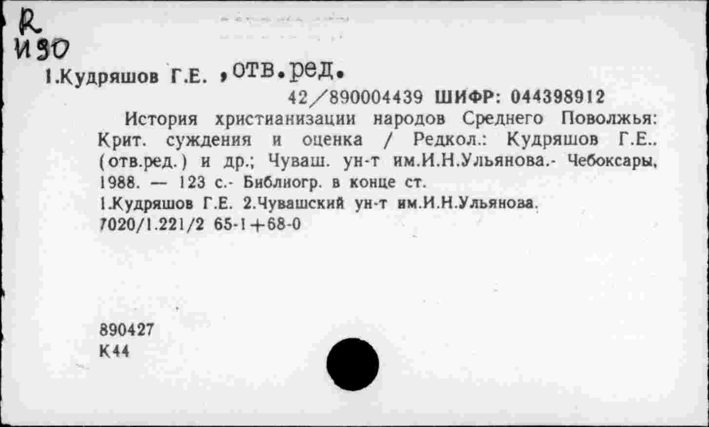 ﻿я.
изо
(.Кудряшов Г.Е. »отв.ред.
42/890004439 ШИФР: 044398912
История христианизации народов Среднего Поволжья: Крит, суждения и оценка / Редкол.: Кудряшов Г.Е.. (отв.ред.) и др.; Чуваш, ун-т им.И.И.Ульянова.- Чебоксары, 1988. — 123 с.- Библиогр. в конце ст.
1 .Кудряшов Г.Е. 2.Чувашский ун-т им.И.Н.Ульяноза.
7020/1.221/2 65-1+68-0
890427 К44